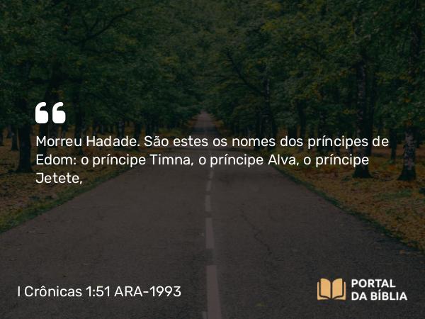 I Crônicas 1:51 ARA-1993 - Morreu Hadade. São estes os nomes dos príncipes de Edom: o príncipe Timna, o príncipe Alva, o príncipe Jetete,