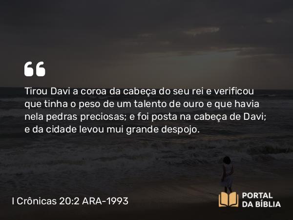 I Crônicas 20:2 ARA-1993 - Tirou Davi a coroa da cabeça do seu rei e verificou que tinha o peso de um talento de ouro e que havia nela pedras preciosas; e foi posta na cabeça de Davi; e da cidade levou mui grande despojo.