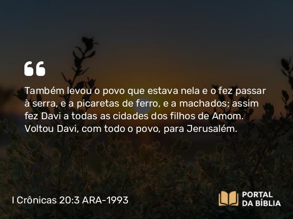 I Crônicas 20:3 ARA-1993 - Também levou o povo que estava nela e o fez passar à serra, e a picaretas de ferro, e a machados; assim fez Davi a todas as cidades dos filhos de Amom. Voltou Davi, com todo o povo, para Jerusalém.