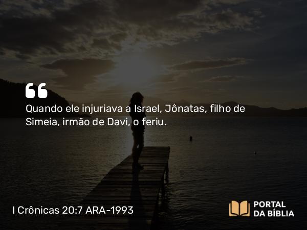 I Crônicas 20:7 ARA-1993 - Quando ele injuriava a Israel, Jônatas, filho de Simeia, irmão de Davi, o feriu.