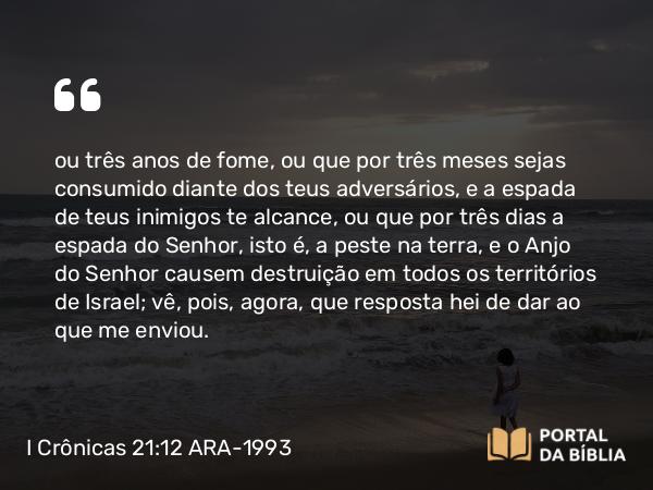 I Crônicas 21:12 ARA-1993 - ou três anos de fome, ou que por três meses sejas consumido diante dos teus adversários, e a espada de teus inimigos te alcance, ou que por três dias a espada do Senhor, isto é, a peste na terra, e o Anjo do Senhor causem destruição em todos os territórios de Israel; vê, pois, agora, que resposta hei de dar ao que me enviou.