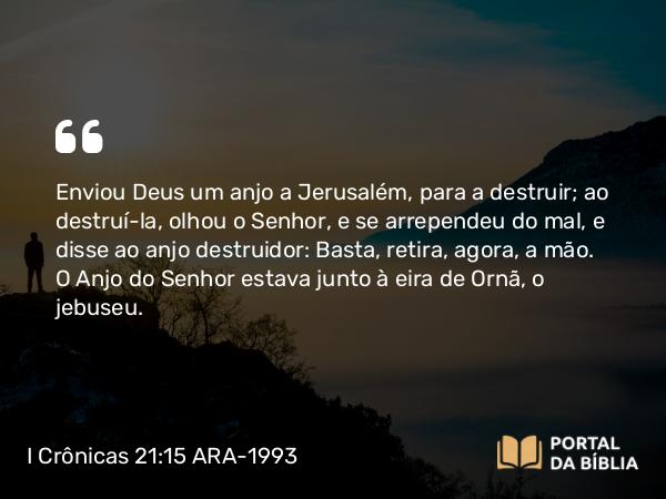 I Crônicas 21:15 ARA-1993 - Enviou Deus um anjo a Jerusalém, para a destruir; ao destruí-la, olhou o Senhor, e se arrependeu do mal, e disse ao anjo destruidor: Basta, retira, agora, a mão. O Anjo do Senhor estava junto à eira de Ornã, o jebuseu.