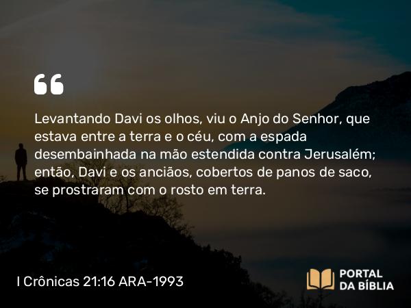 I Crônicas 21:16 ARA-1993 - Levantando Davi os olhos, viu o Anjo do Senhor, que estava entre a terra e o céu, com a espada desembainhada na mão estendida contra Jerusalém; então, Davi e os anciãos, cobertos de panos de saco, se prostraram com o rosto em terra.