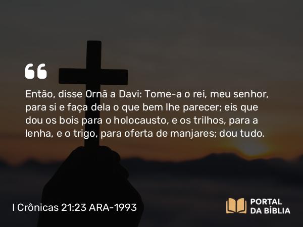 I Crônicas 21:23 ARA-1993 - Então, disse Ornã a Davi: Tome-a o rei, meu senhor, para si e faça dela o que bem lhe parecer; eis que dou os bois para o holocausto, e os trilhos, para a lenha, e o trigo, para oferta de manjares; dou tudo.