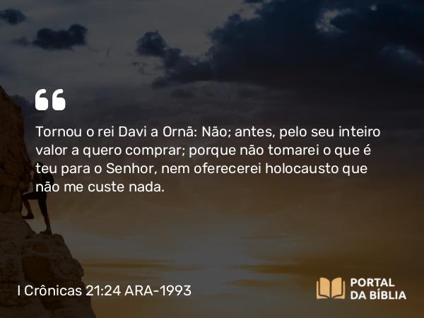 I Crônicas 21:24-25 ARA-1993 - Tornou o rei Davi a Ornã: Não; antes, pelo seu inteiro valor a quero comprar; porque não tomarei o que é teu para o Senhor, nem oferecerei holocausto que não me custe nada.