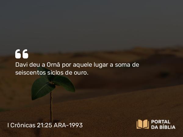 I Crônicas 21:25 ARA-1993 - Davi deu a Ornã por aquele lugar a soma de seiscentos siclos de ouro.