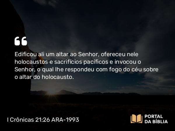 I Crônicas 21:26 ARA-1993 - Edificou ali um altar ao Senhor, ofereceu nele holocaustos e sacrifícios pacíficos e invocou o Senhor, o qual lhe respondeu com fogo do céu sobre o altar do holocausto.