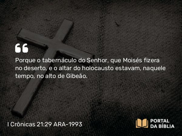 I Crônicas 21:29 ARA-1993 - Porque o tabernáculo do Senhor, que Moisés fizera no deserto, e o altar do holocausto estavam, naquele tempo, no alto de Gibeão.