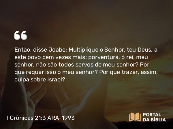 I Crônicas 21:3 ARA-1993 - Então, disse Joabe: Multiplique o Senhor, teu Deus, a este povo cem vezes mais; porventura, ó rei, meu senhor, não são todos servos de meu senhor? Por que requer isso o meu senhor? Por que trazer, assim, culpa sobre Israel?