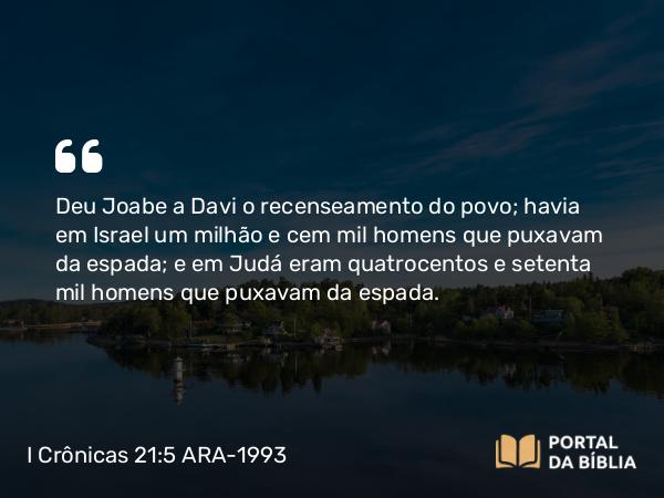 I Crônicas 21:5 ARA-1993 - Deu Joabe a Davi o recenseamento do povo; havia em Israel um milhão e cem mil homens que puxavam da espada; e em Judá eram quatrocentos e setenta mil homens que puxavam da espada.