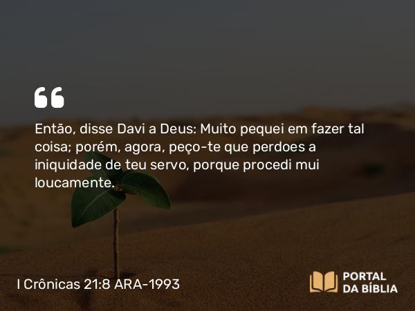 I Crônicas 21:8 ARA-1993 - Então, disse Davi a Deus: Muito pequei em fazer tal coisa; porém, agora, peço-te que perdoes a iniquidade de teu servo, porque procedi mui loucamente.