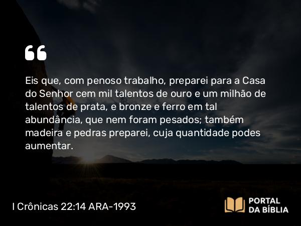 I Crônicas 22:14 ARA-1993 - Eis que, com penoso trabalho, preparei para a Casa do Senhor cem mil talentos de ouro e um milhão de talentos de prata, e bronze e ferro em tal abundância, que nem foram pesados; também madeira e pedras preparei, cuja quantidade podes aumentar.