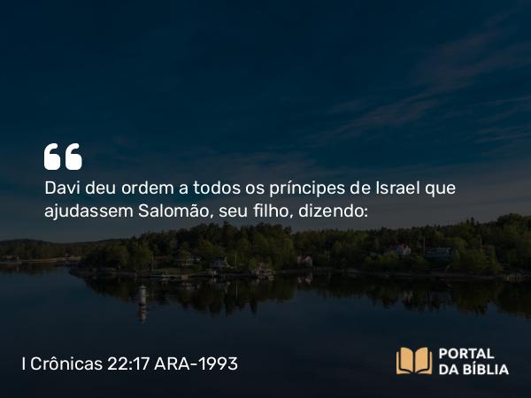 I Crônicas 22:17 ARA-1993 - Davi deu ordem a todos os príncipes de Israel que ajudassem Salomão, seu filho, dizendo: