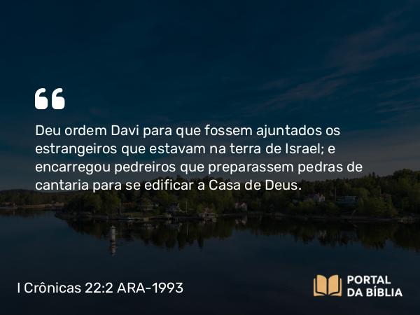 I Crônicas 22:2 ARA-1993 - Deu ordem Davi para que fossem ajuntados os estrangeiros que estavam na terra de Israel; e encarregou pedreiros que preparassem pedras de cantaria para se edificar a Casa de Deus.