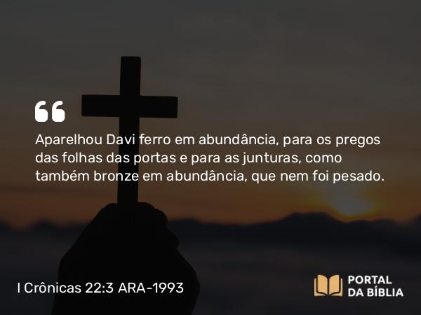 I Crônicas 22:3 ARA-1993 - Aparelhou Davi ferro em abundância, para os pregos das folhas das portas e para as junturas, como também bronze em abundância, que nem foi pesado.