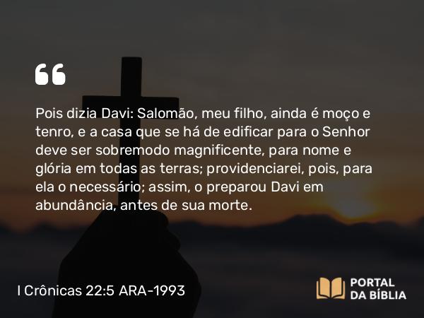 I Crônicas 22:5 ARA-1993 - Pois dizia Davi: Salomão, meu filho, ainda é moço e tenro, e a casa que se há de edificar para o Senhor deve ser sobremodo magnificente, para nome e glória em todas as terras; providenciarei, pois, para ela o necessário; assim, o preparou Davi em abundância, antes de sua morte.