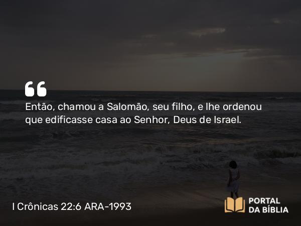 I Crônicas 22:6 ARA-1993 - Então, chamou a Salomão, seu filho, e lhe ordenou que edificasse casa ao Senhor, Deus de Israel.