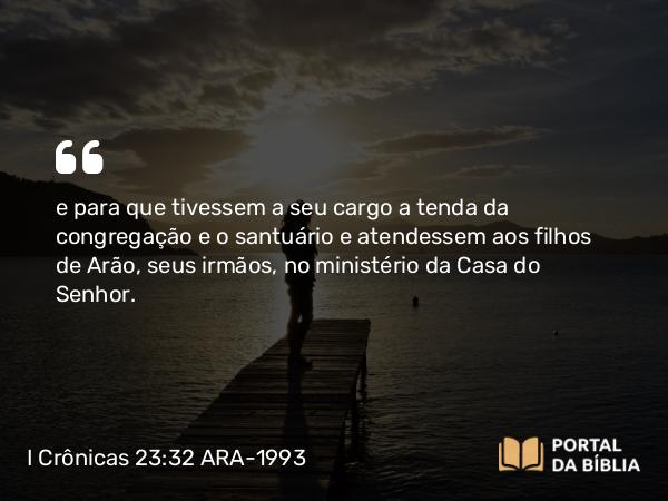 I Crônicas 23:32 ARA-1993 - e para que tivessem a seu cargo a tenda da congregação e o santuário e atendessem aos filhos de Arão, seus irmãos, no ministério da Casa do Senhor.