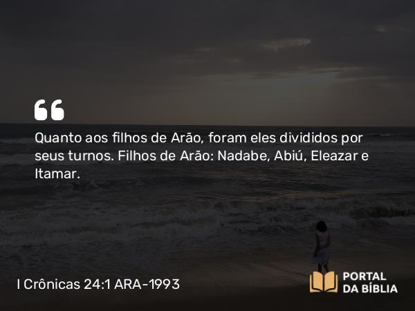 I Crônicas 24:1 ARA-1993 - Quanto aos filhos de Arão, foram eles divididos por seus turnos. Filhos de Arão: Nadabe, Abiú, Eleazar e Itamar.