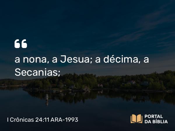 I Crônicas 24:11 ARA-1993 - a nona, a Jesua; a décima, a Secanias;