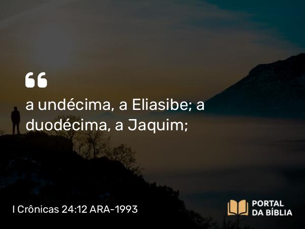 I Crônicas 24:12 ARA-1993 - a undécima, a Eliasibe; a duodécima, a Jaquim;