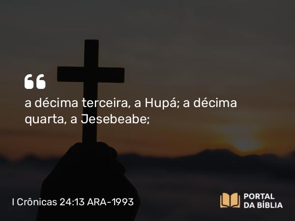 I Crônicas 24:13 ARA-1993 - a décima terceira, a Hupá; a décima quarta, a Jesebeabe;