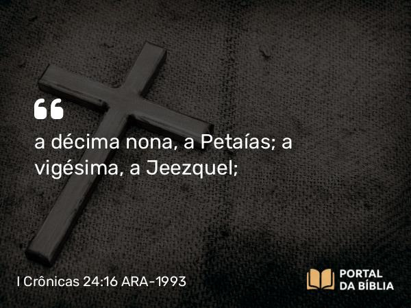 I Crônicas 24:16 ARA-1993 - a décima nona, a Petaías; a vigésima, a Jeezquel;