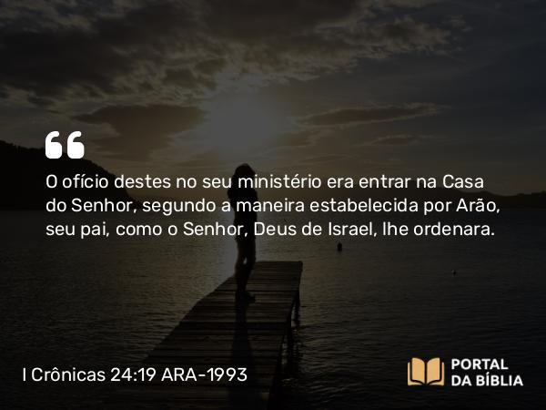 I Crônicas 24:19 ARA-1993 - O ofício destes no seu ministério era entrar na Casa do Senhor, segundo a maneira estabelecida por Arão, seu pai, como o Senhor, Deus de Israel, lhe ordenara.