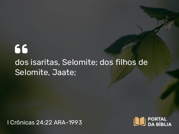 I Crônicas 24:22 ARA-1993 - dos isaritas, Selomite; dos filhos de Selomite, Jaate;