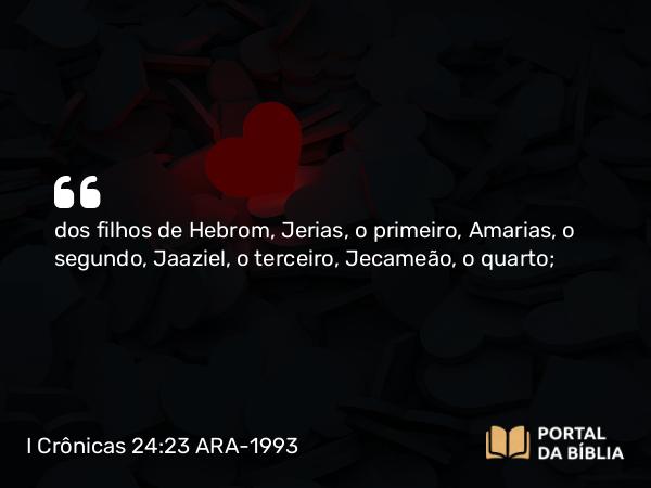 I Crônicas 24:23 ARA-1993 - dos filhos de Hebrom, Jerias, o primeiro, Amarias, o segundo, Jaaziel, o terceiro, Jecameão, o quarto;