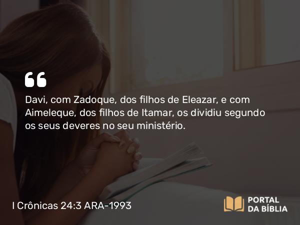 I Crônicas 24:3 ARA-1993 - Davi, com Zadoque, dos filhos de Eleazar, e com Aimeleque, dos filhos de Itamar, os dividiu segundo os seus deveres no seu ministério.