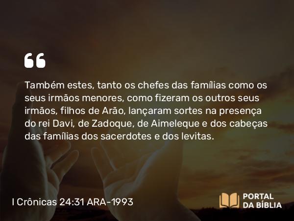 I Crônicas 24:31 ARA-1993 - Também estes, tanto os chefes das famílias como os seus irmãos menores, como fizeram os outros seus irmãos, filhos de Arão, lançaram sortes na presença do rei Davi, de Zadoque, de Aimeleque e dos cabeças das famílias dos sacerdotes e dos levitas.