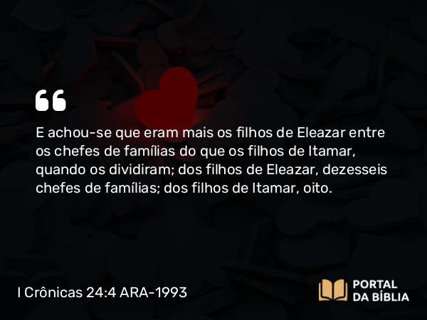 I Crônicas 24:4 ARA-1993 - E achou-se que eram mais os filhos de Eleazar entre os chefes de famílias do que os filhos de Itamar, quando os dividiram; dos filhos de Eleazar, dezesseis chefes de famílias; dos filhos de Itamar, oito.