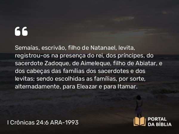 I Crônicas 24:6 ARA-1993 - Semaías, escrivão, filho de Natanael, levita, registrou-os na presença do rei, dos príncipes, do sacerdote Zadoque, de Aimeleque, filho de Abiatar, e dos cabeças das famílias dos sacerdotes e dos levitas; sendo escolhidas as famílias, por sorte, alternadamente, para Eleazar e para Itamar.