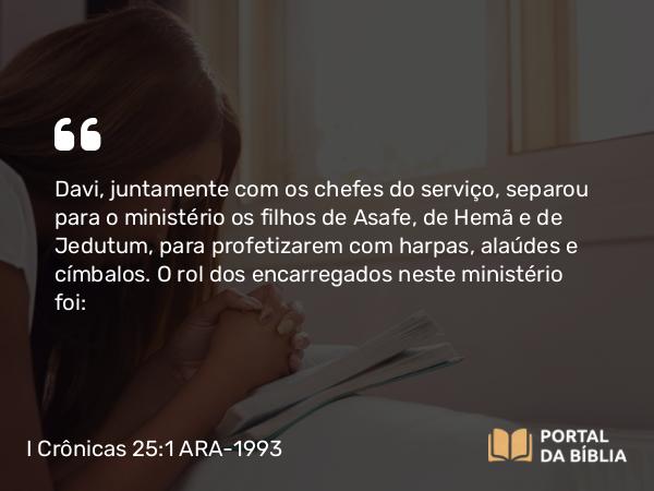 I Crônicas 25:1 ARA-1993 - Davi, juntamente com os chefes do serviço, separou para o ministério os filhos de Asafe, de Hemã e de Jedutum, para profetizarem com harpas, alaúdes e címbalos. O rol dos encarregados neste ministério foi: