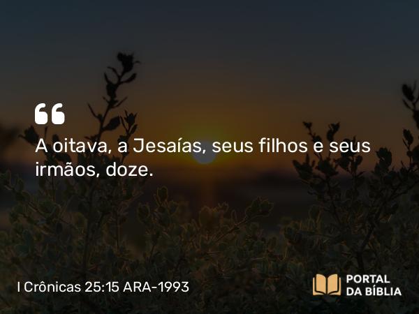 I Crônicas 25:15 ARA-1993 - A oitava, a Jesaías, seus filhos e seus irmãos, doze.