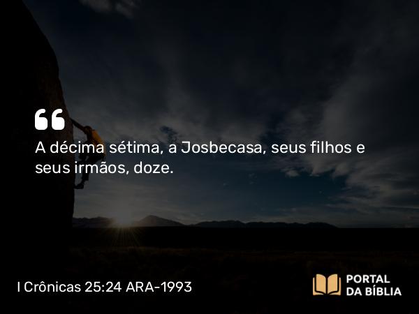 I Crônicas 25:24 ARA-1993 - A décima sétima, a Josbecasa, seus filhos e seus irmãos, doze.