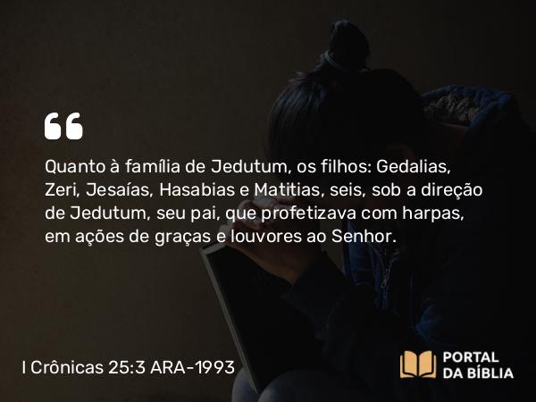 I Crônicas 25:3 ARA-1993 - Quanto à família de Jedutum, os filhos: Gedalias, Zeri, Jesaías, Hasabias e Matitias, seis, sob a direção de Jedutum, seu pai, que profetizava com harpas, em ações de graças e louvores ao Senhor.