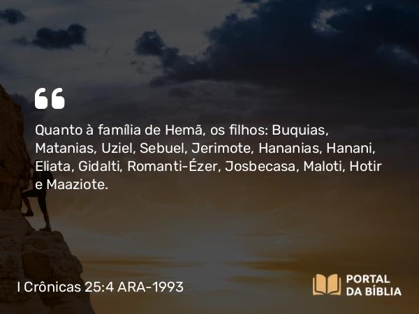 I Crônicas 25:4 ARA-1993 - Quanto à família de Hemã, os filhos: Buquias, Matanias, Uziel, Sebuel, Jerimote, Hananias, Hanani, Eliata, Gidalti, Romanti-Ézer, Josbecasa, Maloti, Hotir e Maaziote.