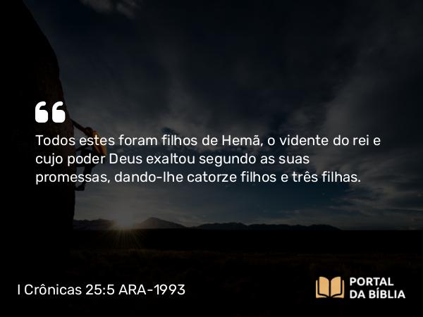 I Crônicas 25:5 ARA-1993 - Todos estes foram filhos de Hemã, o vidente do rei e cujo poder Deus exaltou segundo as suas promessas, dando-lhe catorze filhos e três filhas.