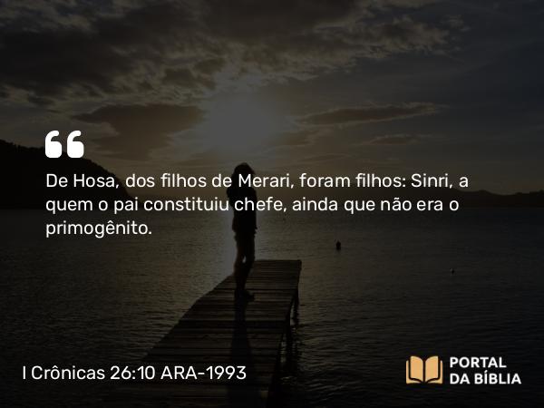 I Crônicas 26:10 ARA-1993 - De Hosa, dos filhos de Merari, foram filhos: Sinri, a quem o pai constituiu chefe, ainda que não era o primogênito.