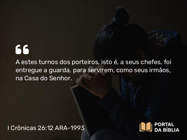 I Crônicas 26:12 ARA-1993 - A estes turnos dos porteiros, isto é, a seus chefes, foi entregue a guarda, para servirem, como seus irmãos, na Casa do Senhor.