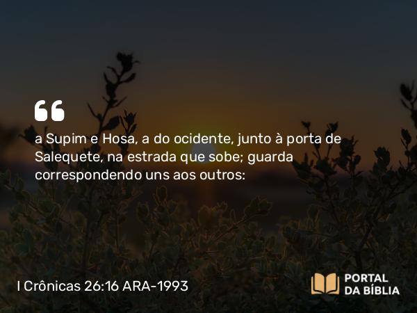 I Crônicas 26:16 ARA-1993 - a Supim e Hosa, a do ocidente, junto à porta de Salequete, na estrada que sobe; guarda correspondendo uns aos outros: