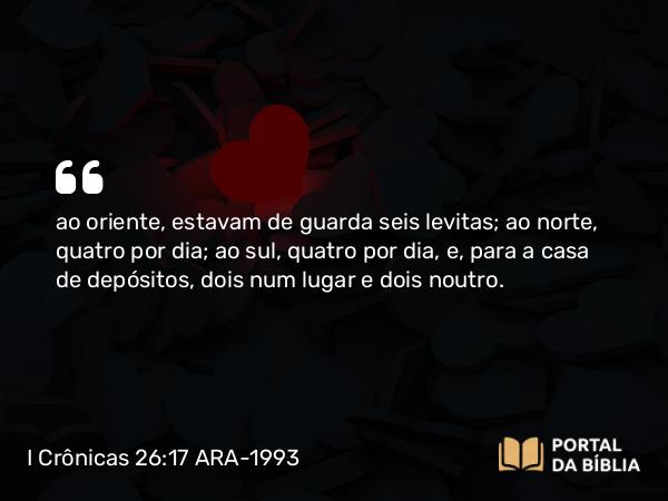 I Crônicas 26:17 ARA-1993 - ao oriente, estavam de guarda seis levitas; ao norte, quatro por dia; ao sul, quatro por dia, e, para a casa de depósitos, dois num lugar e dois noutro.