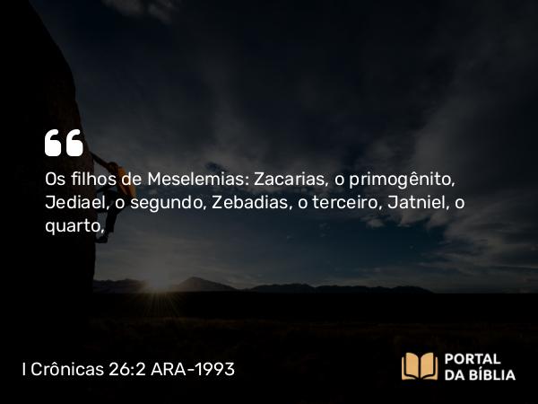 I Crônicas 26:2 ARA-1993 - Os filhos de Meselemias: Zacarias, o primogênito, Jediael, o segundo, Zebadias, o terceiro, Jatniel, o quarto,