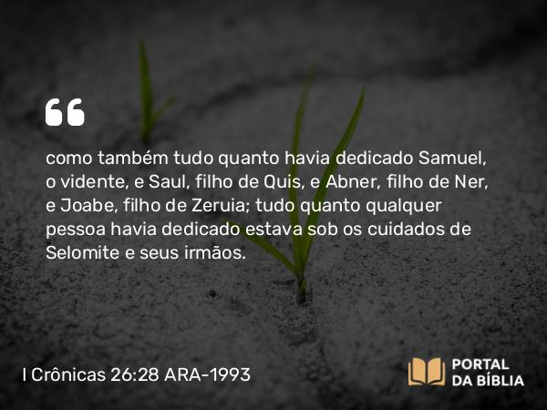 I Crônicas 26:28 ARA-1993 - como também tudo quanto havia dedicado Samuel, o vidente, e Saul, filho de Quis, e Abner, filho de Ner, e Joabe, filho de Zeruia; tudo quanto qualquer pessoa havia dedicado estava sob os cuidados de Selomite e seus irmãos.