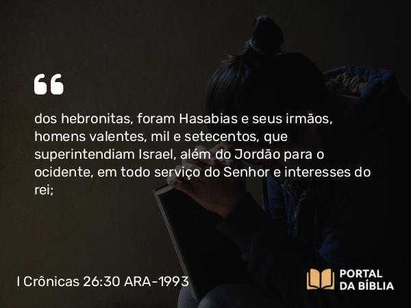 I Crônicas 26:30 ARA-1993 - dos hebronitas, foram Hasabias e seus irmãos, homens valentes, mil e setecentos, que superintendiam Israel, além do Jordão para o ocidente, em todo serviço do Senhor e interesses do rei;