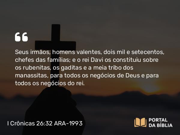 I Crônicas 26:32 ARA-1993 - Seus irmãos, homens valentes, dois mil e setecentos, chefes das famílias; e o rei Davi os constituiu sobre os rubenitas, os gaditas e a meia tribo dos manassitas, para todos os negócios de Deus e para todos os negócios do rei.