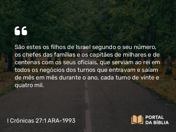 I Crônicas 27:1 ARA-1993 - São estes os filhos de Israel segundo o seu número, os chefes das famílias e os capitães de milhares e de centenas com os seus oficiais, que serviam ao rei em todos os negócios dos turnos que entravam e saíam de mês em mês durante o ano, cada turno de vinte e quatro mil.