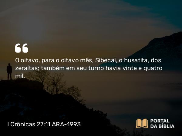 I Crônicas 27:11 ARA-1993 - O oitavo, para o oitavo mês, Sibecai, o husatita, dos zeraítas; também em seu turno havia vinte e quatro mil.